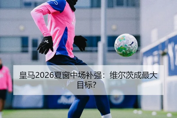 皇马2026夏窗中场补强：维尔茨成最大目标？