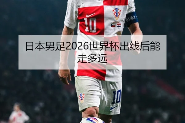 日本男足2026世界杯出线后能走多远